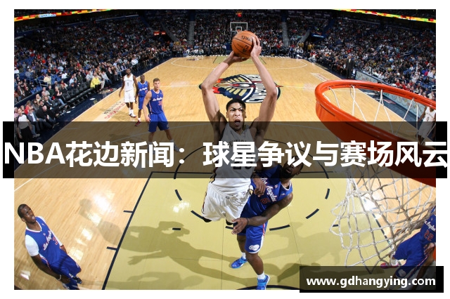 NBA花边新闻：球星争议与赛场风云